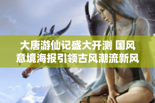 大唐游仙记盛大开测 国风意境海报引领古风潮流新风尚