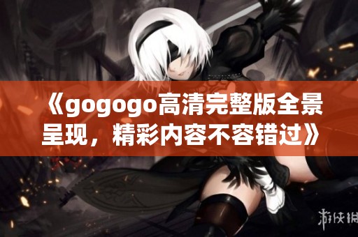 《gogogo高清完整版全景呈现，精彩内容不容错过》
