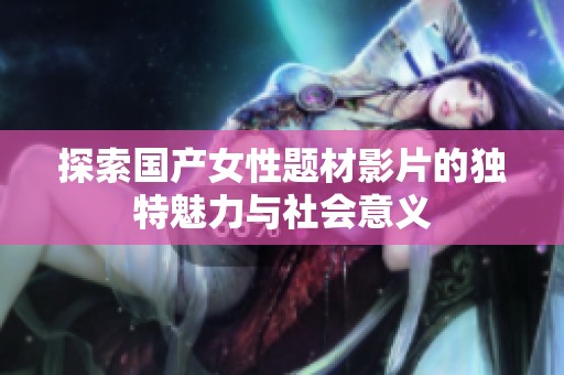 探索国产女性题材影片的独特魅力与社会意义