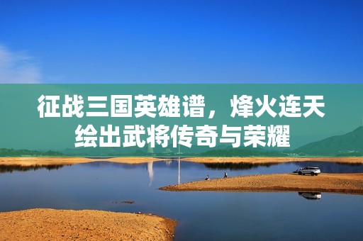 征战三国英雄谱，烽火连天绘出武将传奇与荣耀
