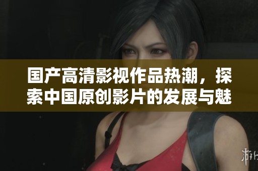 国产高清影视作品热潮，探索中国原创影片的发展与魅力