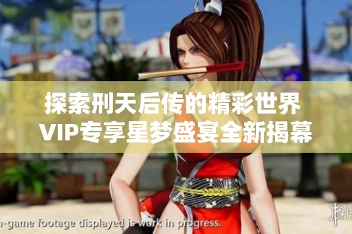 探索刑天后传的精彩世界 VIP专享星梦盛宴全新揭幕