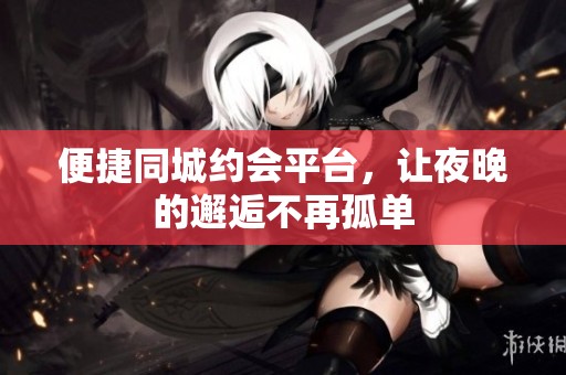 便捷同城约会平台，让夜晚的邂逅不再孤单