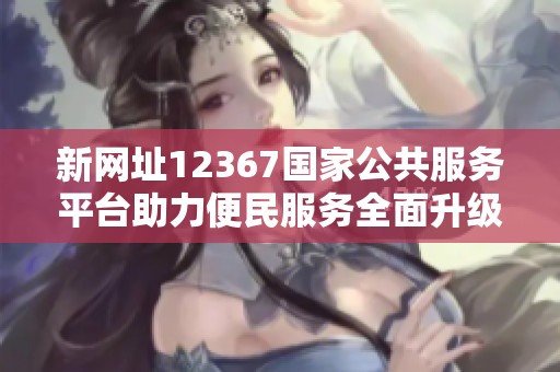 新网址12367国家公共服务平台助力便民服务全面升级