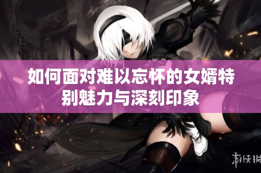 如何面对难以忘怀的女婿特别魅力与深刻印象