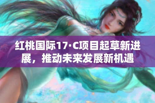 红桃国际17·C项目起草新进展，推动未来发展新机遇