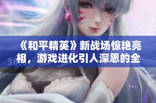 《和平精英》新战场惊艳亮相，游戏进化引人深思的全新体验解析