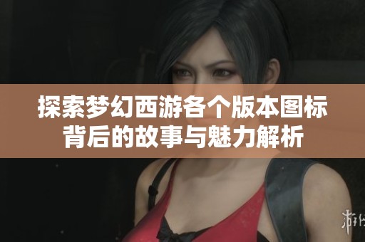 探索梦幻西游各个版本图标背后的故事与魅力解析