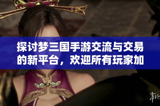 探讨梦三国手游交流与交易的新平台，欢迎所有玩家加入讨论