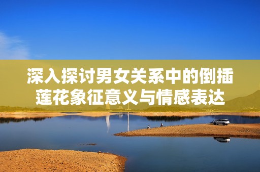深入探讨男女关系中的倒插莲花象征意义与情感表达