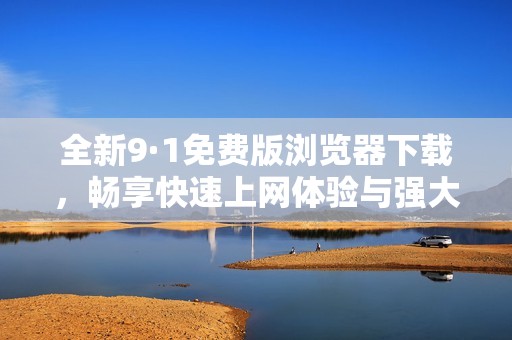 全新9·1免费版浏览器下载，畅享快速上网体验与强大功能