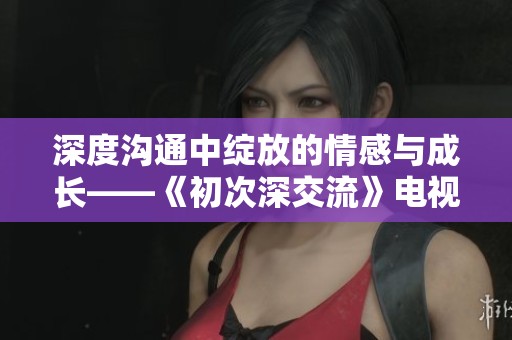 深度沟通中绽放的情感与成长——《初次深交流》电视剧解析