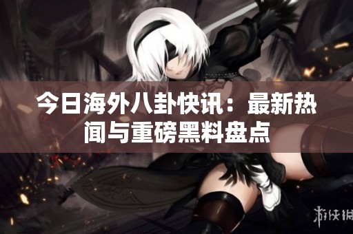 今日海外八卦快讯：最新热闻与重磅黑料盘点