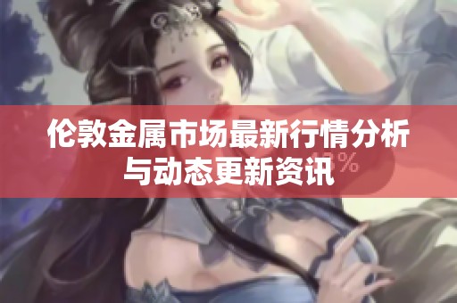 伦敦金属市场最新行情分析与动态更新资讯