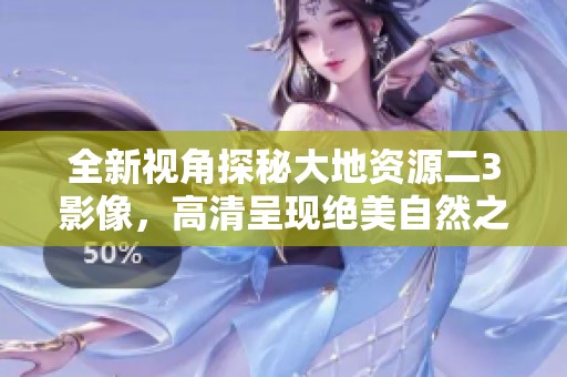 全新视角探秘大地资源二3影像，高清呈现绝美自然之美