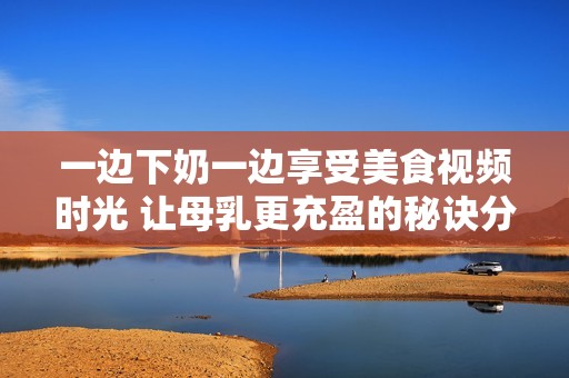 一边下奶一边享受美食视频时光 让母乳更充盈的秘诀分享