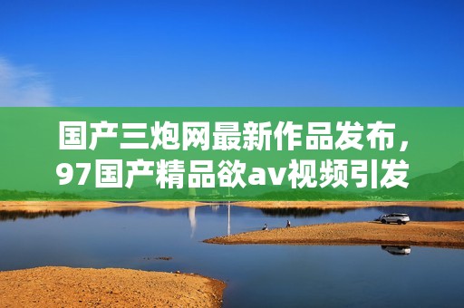 国产三炮网最新作品发布，97国产精品欲av视频引发热议