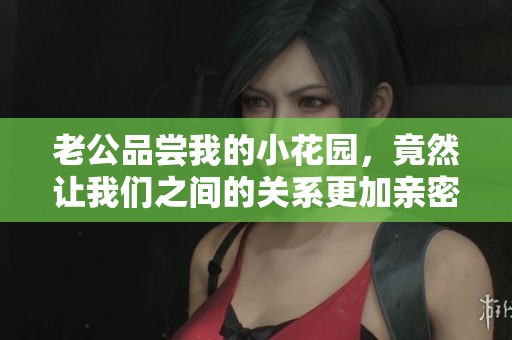 老公品尝我的小花园，竟然让我们之间的关系更加亲密无间