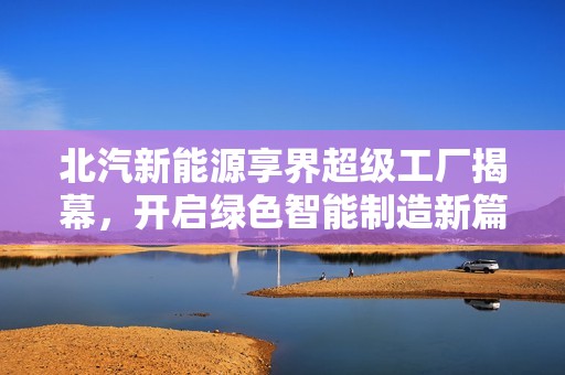 北汽新能源享界超级工厂揭幕，开启绿色智能制造新篇章