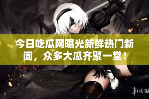 今日吃瓜网曝光新鲜热门新闻，众多大瓜齐聚一堂！