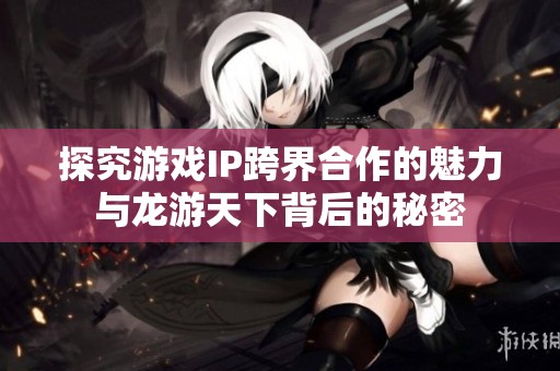探究游戏IP跨界合作的魅力与龙游天下背后的秘密