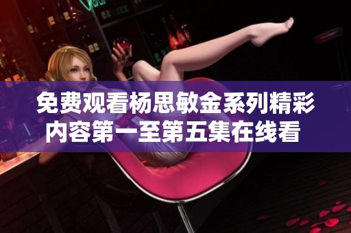 免费观看杨思敏金系列精彩内容第一至第五集在线看 
