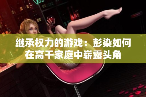 继承权力的游戏：彭染如何在高干家庭中崭露头角