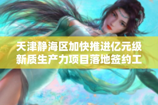 天津静海区加快推进亿元级新质生产力项目落地签约工作