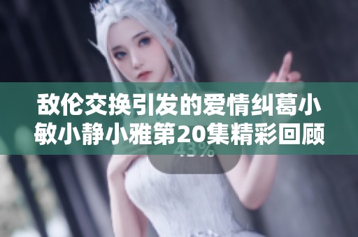 敌伦交换引发的爱情纠葛小敏小静小雅第20集精彩回顾