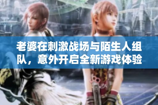 老婆在刺激战场与陌生人组队，意外开启全新游戏体验