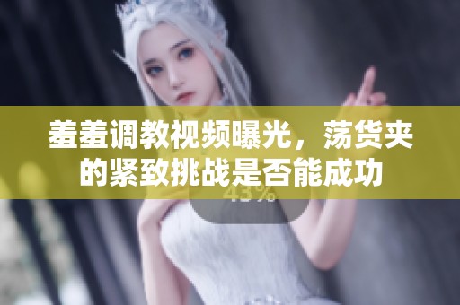 羞羞调教视频曝光，荡货夹的紧致挑战是否能成功