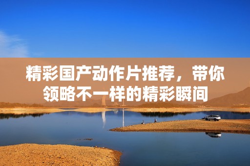 精彩国产动作片推荐，带你领略不一样的精彩瞬间