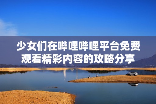 少女们在哔哩哔哩平台免费观看精彩内容的攻略分享