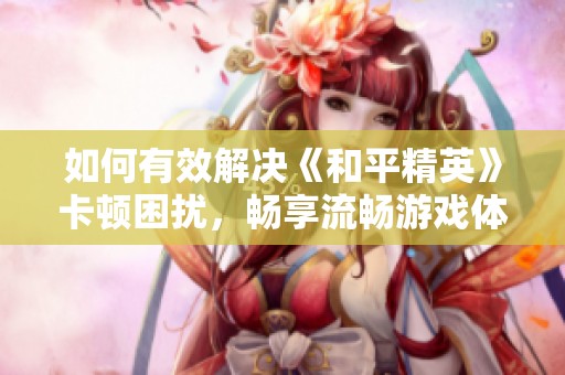 如何有效解决《和平精英》卡顿困扰，畅享流畅游戏体验的实用攻略