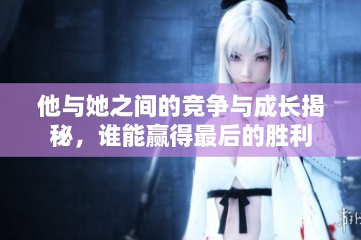 他与她之间的竞争与成长揭秘，谁能赢得最后的胜利