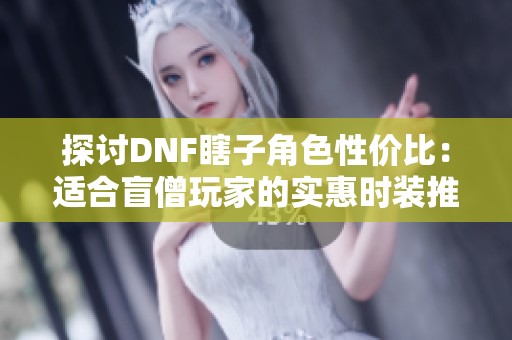 探讨DNF瞎子角色性价比：适合盲僧玩家的实惠时装推荐
