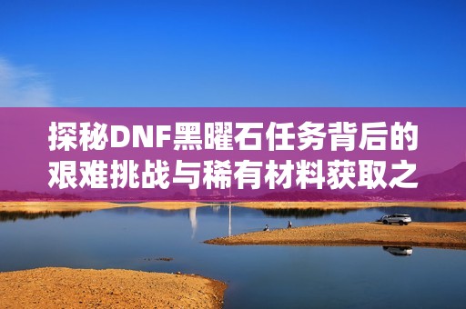 探秘DNF黑曜石任务背后的艰难挑战与稀有材料获取之路