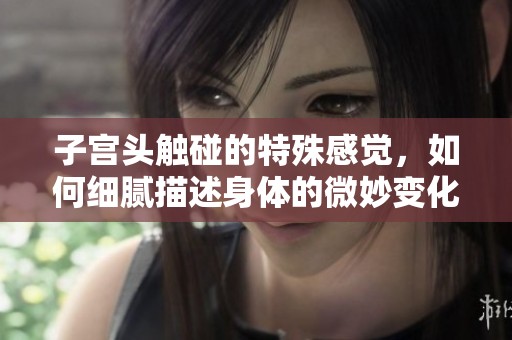 子宫头触碰的特殊感觉，如何细腻描述身体的微妙变化