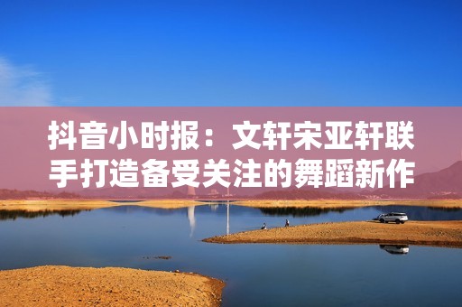 抖音小时报：文轩宋亚轩联手打造备受关注的舞蹈新作