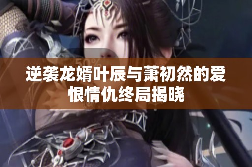 逆袭龙婿叶辰与萧初然的爱恨情仇终局揭晓