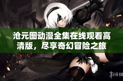沧元图动漫全集在线观看高清版，尽享奇幻冒险之旅