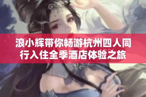 浪小辉带你畅游杭州四人同行入住全季酒店体验之旅