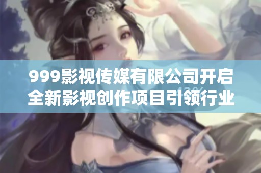 999影视传媒有限公司开启全新影视创作项目引领行业潮流