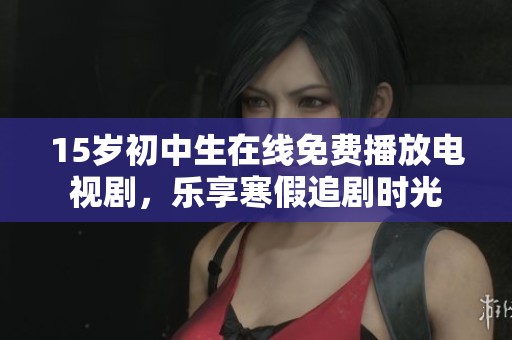 15岁初中生在线免费播放电视剧，乐享寒假追剧时光