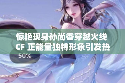 惊艳现身孙尚香穿越火线 CF 正能量独特形象引发热议