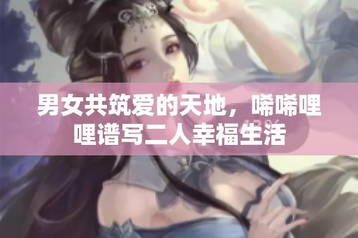男女共筑爱的天地，唏唏哩哩谱写二人幸福生活