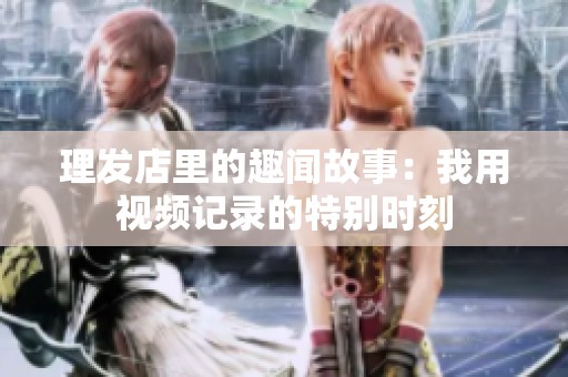 理发店里的趣闻故事：我用视频记录的特别时刻