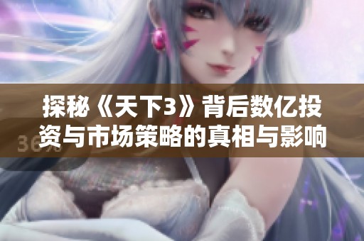 探秘《天下3》背后数亿投资与市场策略的真相与影响
