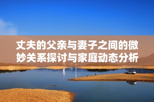 丈夫的父亲与妻子之间的微妙关系探讨与家庭动态分析