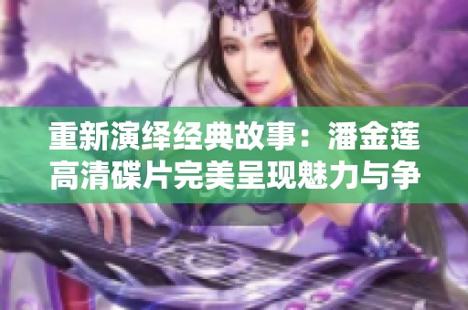 重新演绎经典故事：潘金莲高清碟片完美呈现魅力与争议